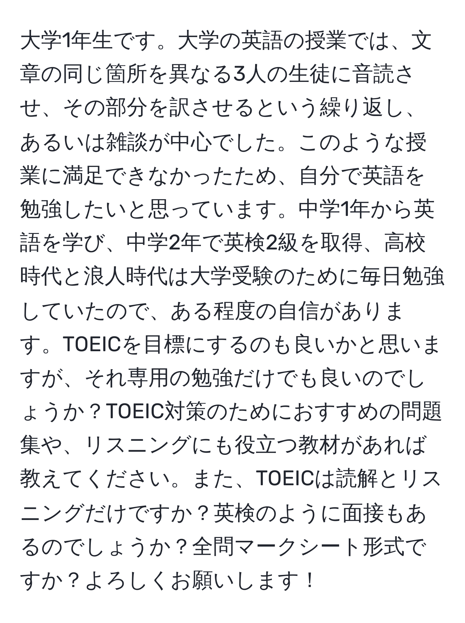 大学1年生です。大学の英語の授業では、文章の同じ箇所を異なる3人の生徒に音読させ、その部分を訳させるという繰り返し、あるいは雑談が中心でした。このような授業に満足できなかったため、自分で英語を勉強したいと思っています。中学1年から英語を学び、中学2年で英検2級を取得、高校時代と浪人時代は大学受験のために毎日勉強していたので、ある程度の自信があります。TOEICを目標にするのも良いかと思いますが、それ専用の勉強だけでも良いのでしょうか？TOEIC対策のためにおすすめの問題集や、リスニングにも役立つ教材があれば教えてください。また、TOEICは読解とリスニングだけですか？英検のように面接もあるのでしょうか？全問マークシート形式ですか？よろしくお願いします！