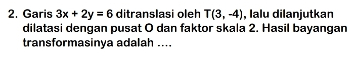 Garis 3x+2y=6 ditranslasi oleh T(3,-4) , lalu dilanjutkan 
dilatasi dengan pusat O dan faktor skala 2. Hasil bayangan 
transformasinya adalah ....