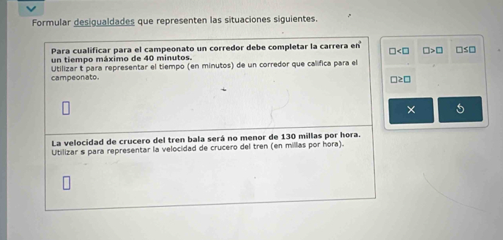 Formular desigualdades que representen las situaciones siguientes. 
Para cualificar para el campeonato un corredor debe completar la carrera en°
□ □ >□ □ ≤ □
un tiempo máximo de 40 minutos. 
Utilizar t para representar el tiempo (en minutos) de un corredor que califica para el 
campeonato.
□ ≥ □
× 
La velocidad de crucero del tren bala será no menor de 130 millas por hora. 
Utilizar s para representar la velocidad de crucero del tren (en millas por hora).