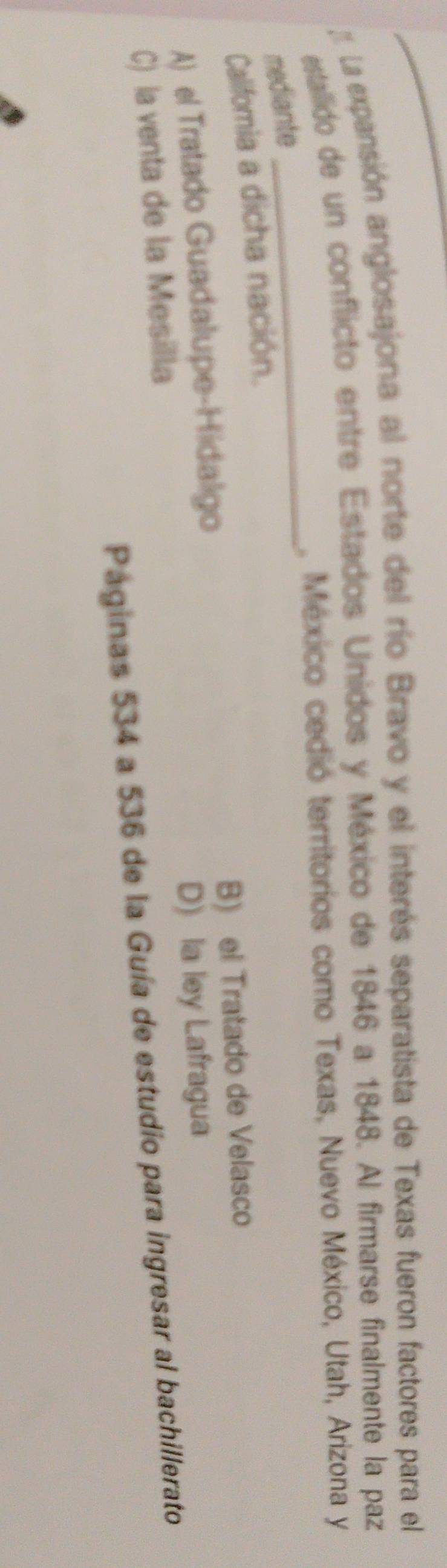 La expansión anglosajona al norte del río Bravo y el interés separatista de Texas fueron factores para el
estallido de un conflicto entre Estados Unidos y México de 1846 a 1848. Al firmarse finalmente la paz
_
, México cedió territorios como Texas, Nuevo México, Utah, Arizona y
mediante
Califomia a dicha nación.
A) el Tratado Guadalupe-Hidalgo B) el Tratado de Velasco
C) la venta de la Mesilla D) la ley Lafragua
Paginas 534 a 536 de la Guía de estudio para ingresar al bachillerato