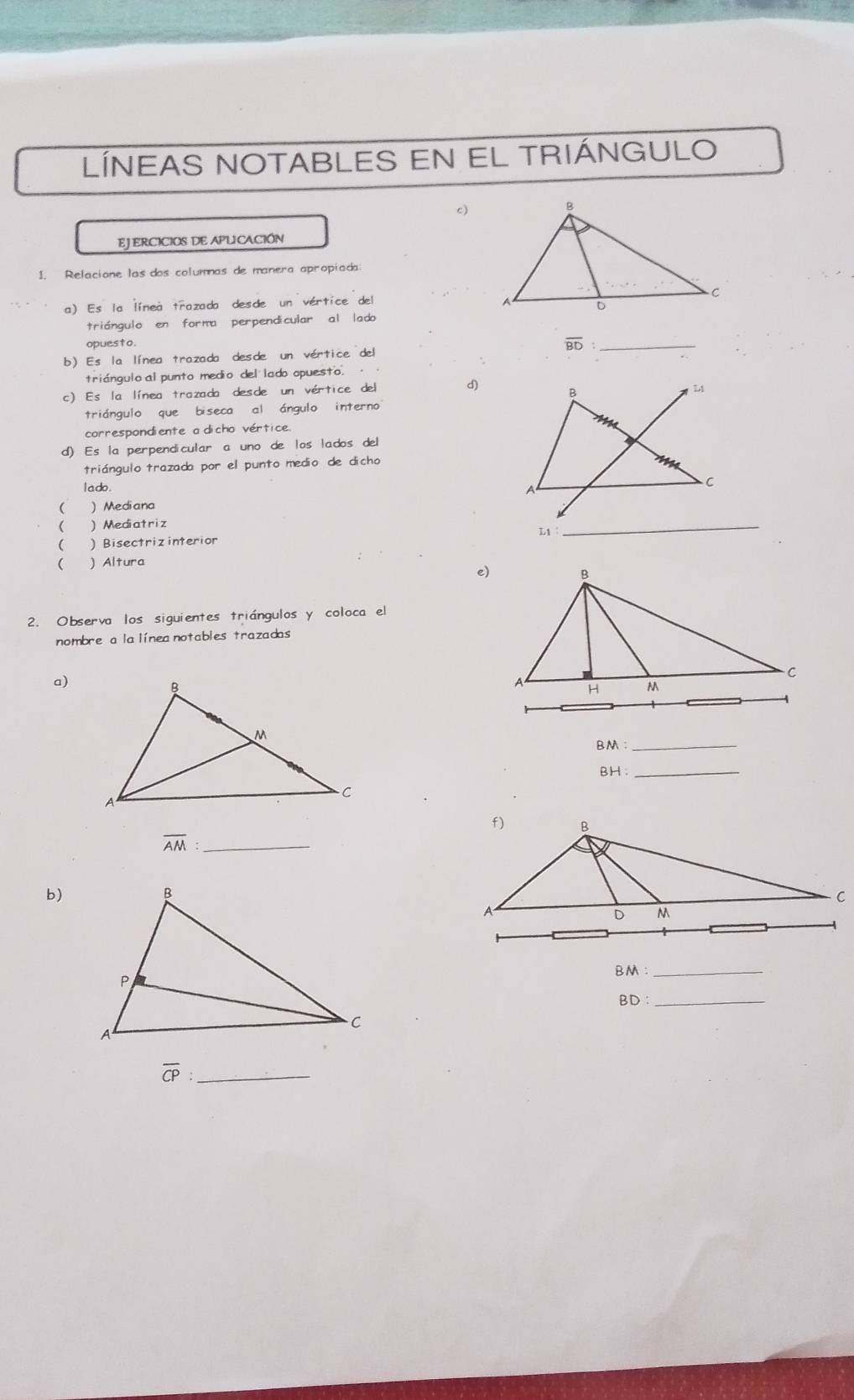 LÍNEAS NOTABLES EN EL TRIÁNGULO
c)
EJERCICIOS DE APLICACIÓN
1. Relacione las dos columnas de manera apropiada:
a) Es la línea trazada desde un vértice del 
triángulo en forma perpendicular al lado
opuesto .
_ overline BD
b) Es la línea trazada desde un vértice del
triángulo al punto medio del lado opuesto. 
c) Es la línea trazada desde un vértice del d)
triángulo que biseca al ángulo interno
correspondiente a dicho vértice.
d) Es la perpendicular a uno de los lados del
triángulo trazada por el punto medio de dicho
I a do . 
 Mediana
  Mediatriz
  Bisectriz interior L_1
_
( ) Altura
e)
2. Observa los siguientes triángulos y coloca el
nombre a lalínea notables trazadas
a)
BM: _
BH: _
overline AM: _
b)
BM._
BD._
overline CP _