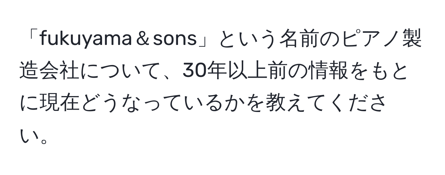 「fukuyama＆sons」という名前のピアノ製造会社について、30年以上前の情報をもとに現在どうなっているかを教えてください。