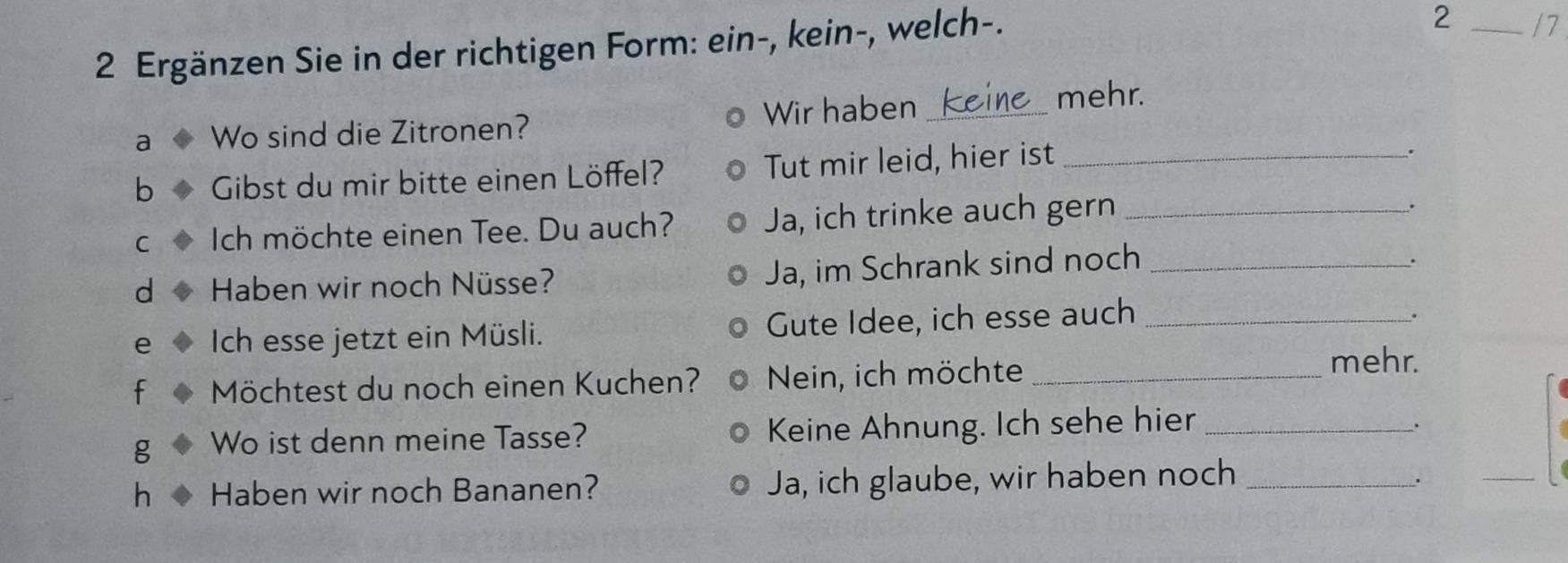 Ergänzen Sie in der richtigen Form: ein-, kein-, welch-. 
2 _17 
a Wo sind die Zitronen? Wir haben_ 
mehr. 
b Gibst du mir bitte einen Löffel? Tut mir leid, hier ist_ 
. 
C Ich möchte einen Tee. Du auch? Ja, ich trinke auch gern_ 
. 
d Haben wir noch Nüsse? Ja, im Schrank sind noch_ 
. 
e Ich esse jetzt ein Müsli. Gute Idee, ich esse auch_ 
. 
f Möchtest du noch einen Kuchen? Nein, ich möchte_ 
mehr. 
g Wo ist denn meine Tasse? Keine Ahnung. Ich sehe hier_ 
. 
h Haben wir noch Bananen? Ja, ich glaube, wir haben noch_ 
. 
_