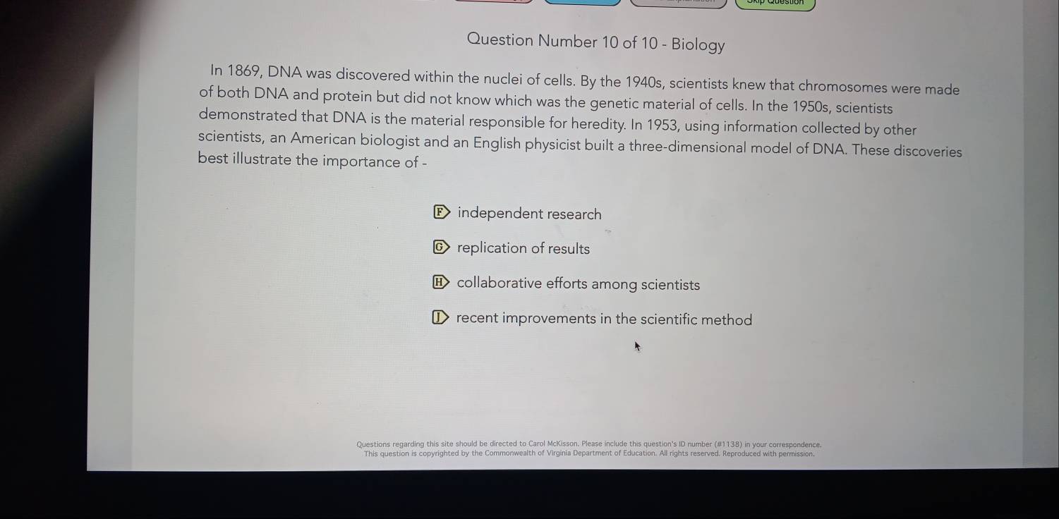 Question Number 10 of 10 - Biology
In 1869, DNA was discovered within the nuclei of cells. By the 1940s, scientists knew that chromosomes were made
of both DNA and protein but did not know which was the genetic material of cells. In the 1950s, scientists
demonstrated that DNA is the material responsible for heredity. In 1953, using information collected by other
scientists, an American biologist and an English physicist built a three-dimensional model of DNA. These discoveries
best illustrate the importance of -
F independent research
© replication of results
collaborative efforts among scientists
I recent improvements in the scientific method
Questions regarding this site should be directed to Carol McKisson. Please include this question's ID number (#1138) in your correspondence.
This question is copyrighted by the Commonwealth of Virginia Department of Education. All rights reserved. Reproduced with permission.