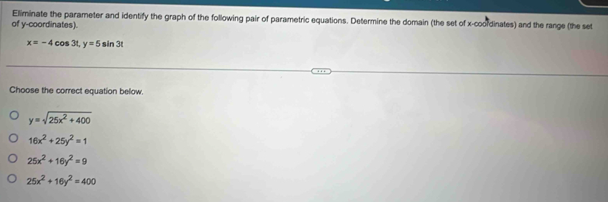 Eliminate the parameter and identify the graph of the following pair of parametric equations. Determine the domain (the set of x-coordinates) and the range (the set
of y-coordinates).
x=-4cos 3t, y=5sin 3t
Choose the correct equation below.
y=sqrt(25x^2+400)
16x^2+25y^2=1
25x^2+16y^2=9
25x^2+16y^2=400