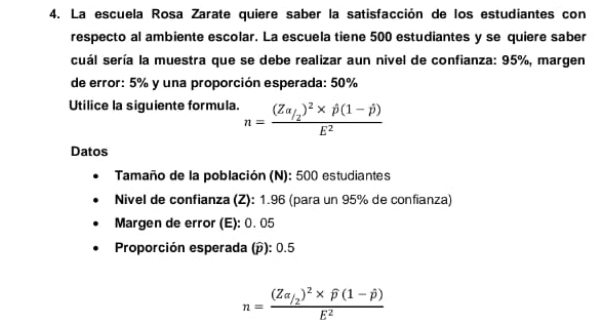 La escuela Rosa Zarate quiere saber la satisfacción de los estudiantes con 
respecto al ambiente escolar. La escuela tiene 500 estudiantes y se quiere saber 
cuál sería la muestra que se debe realizar aun nivel de confianza: 95%, margen 
de error: 5% y una proporción esperada: 50%
Utilice la siguiente formula. n=frac (Zalpha /_2)^2* hat p(1-hat p)E^2
Datos 
Tamaño de la población (N): 500 estudiantes 
Nivel de confianza (Z): 1.96 (para un 95% de confianza) 
Margen de error (E): 0. 05
Proporción esperada (p): 0.5
n=frac (Za_/2)^2* widehat p(1-hat p)E^2