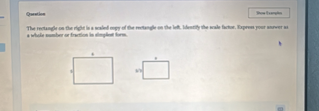 Queation Show Exayples 
The rectangle on the right is a scaled oopy of the rectangle on the left. Idetify the scale factor. Express your answer as 
s whole number or fractios is simplest form. 
D
6/1