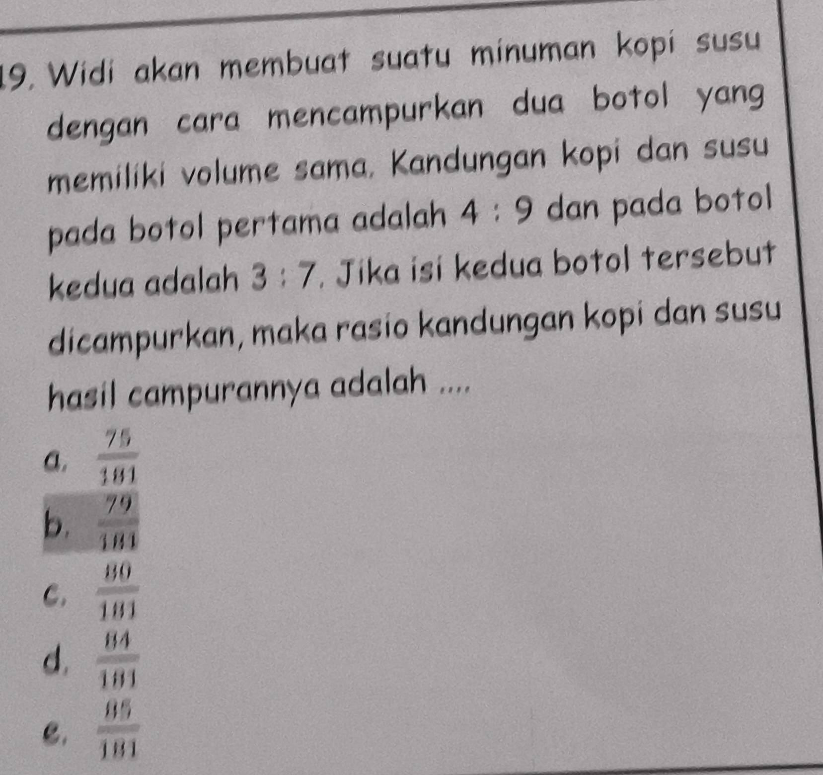 Widi akan membuat suatu minuman kopi susu
dengan cara mencampurkan dua botol yang
memiliki volume sama, Kandungan kopi dan susu
pada botol pertama adalah 4:9 dan pada botol
kedua adalah 3:7. Jika isi kedua botol tersebut
dicampurkan, maka rasio kandungan kopi dan susu
hasil campurannya adalah ....
a.  75/181 
b.  79/181 
C.  80/181 
d.  84/181 
C.  85/181 