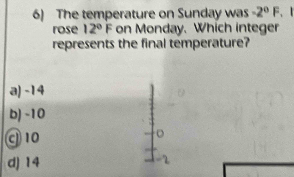 The temperature on Sunday was -2°F
rose 12°F on Monday. Which integer
represents the final temperature?
a) -14
b) -10
10
o
d) 14
r