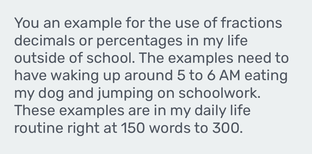 You an example for the use of fractions 
decimals or percentages in my life 
outside of school. The examples need to 
have waking up around 5 to 6 AM eating 
my dog and jumping on schoolwork. 
These examples are in my daily life 
routine right at 150 words to 300.