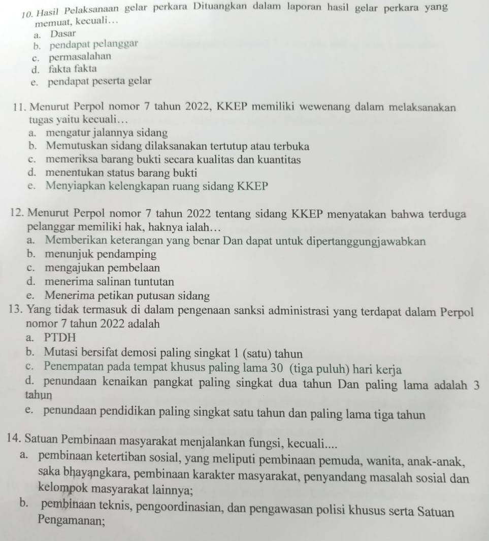 Hasil Pelaksanaan gelar perkara Dituangkan dalam laporan hasil gelar perkara yang
memuat, kecuali…
a. Dasar
b. pendapat pelanggar
c. permasalahan
d. fakta fakta
e. pendapat peserta gelar
11. Menurut Perpol nomor 7 tahun 2022, KKEP memiliki wewenang dalam melaksanakan
tugas yaitu kecuali…
a. mengatur jalannya sidang
b. Memutuskan sidang dilaksanakan tertutup atau terbuka
c. memeriksa barang bukti secara kualitas dan kuantitas
d. menentukan status barang bukti
e. Menyiapkan kelengkapan ruang sidang KKEP
12. Menurut Perpol nomor 7 tahun 2022 tentang sidang KKEP menyatakan bahwa terduga
pelanggar memiliki hak, haknya ialah…
a. Memberikan keterangan yang benar Dan dapat untuk dipertanggungjawabkan
b. menunjuk pendamping
c. mengajukan pembelaan
d. menerima salinan tuntutan
e. Menerima petikan putusan sidang
13. Yang tidak termasuk di dalam pengenaan sanksi administrasi yang terdapat dalam Perpol
nomor 7 tahun 2022 adalah
a. PTDH
b. Mutasi bersifat demosi paling singkat 1 (satu) tahun
c. Penempatan pada tempat khusus paling lama 30 (tiga puluh) hari kerja
d. penundaan kenaikan pangkat paling singkat dua tahun Dan paling lama adalah 3
tahun
e. penundaan pendidikan paling singkat satu tahun dan paling lama tiga tahun
14. Satuan Pembinaan masyarakat menjalankan fungsi, kecuali....
a. pembinaan ketertiban sosial, yang meliputi pembinaan pemuda, wanita, anak-anak,
saka bḥayąngkara, pembinaan karakter masyarakat, penyandang masalah sosial dan
kelompok masyarakat lainnya;
b. pembinaan teknis, pengoordinasian, dan pengawasan polisi khusus serta Satuan
Pengamanan;