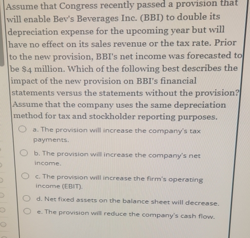 Assume that Congress recently passed a provision that
will enable Bev's Beverages Inc. (BBI) to double its
depreciation expense for the upcoming year but will
have no effect on its sales revenue or the tax rate. Prior
to the new provision, BBI's net income was forecasted to
be $4 million. Which of the following best describes the
impact of the new provision on BBI's financial
statements versus the statements without the provision?
Assume that the company uses the same depreciation
method for tax and stockholder reporting purposes.
a. The provision will increase the company's tax
payments.
b. The provision will increase the company's net
income.
c. The provision will increase the firm's operating
income (EBIT).
d. Net fixed assets on the balance sheet will decrease.
e. The provision will reduce the company's cash flow.