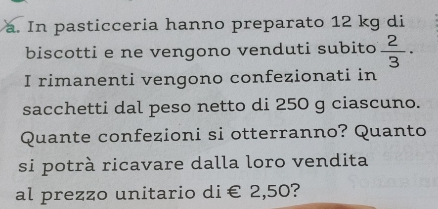 In pasticceria hanno preparato 12 kg di 
biscotti e ne vengono venduti subito  2/3 ·
I rimanenti vengono confezionati in 
sacchetti dal peso netto di 250 g ciascuno. 
Quante confezioni si otterranno? Quanto 
si potrà ricavare dalla loro vendita 
al prezzo unitario d i €2,50 ?