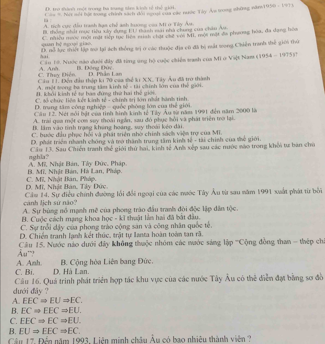 D. trở thành một trong ba trung tâm kinh tế thể giới.
Câu 9. Nét nôi bật trong chính sách đổi ngoại của các nước Tây Âu trong những năm1950 - 1973
là :
A. tích cực đấu tranh hạn chế ảnh hướng của Mĩ ở Tây Âu,
B. thống nhất mục tiêu xây dựng EU thành mái nhà chung của châu Âu.
C. nhiều nước một mặt tiếp tục liên minh chặt chế với Mĩ, một mặt đa phương hỏa, đa dạng hóa
quan hhat c ngoại giao.
D. nỗ lực thiết lập trở lại ách thống trị ở các thuộc địa cũ đã bị mắt trong Chiến tranh thế giới thứ
hai.
Câu 10. Nước nào dưới đây đã từng úng hộ cuộc chiến tranh của Mĩ ở Việt Nam (1954 - 1975)?
A. Anh. B. Đông Đức.
C. Thuỵ Điễn. D. Phần Lan
Câu 11. Đến đầu thập kỉ 70 của thế kĩ XX, Tây Âu đã trở thành
A. một trong ba trung tâm kinh tế - tài chính lớn của thế giới.
B. khối kinh tế tư ban đứng thứ hai thế giới.
C. tổ chức liên kết kinh tế - chính trị lớn nhất hành tinh.
D. trung tâm công nghiệp - quốc phòng lớn của thế giới.
Câu 12. Nét nổi bật của tình hình kinh tế Tây Âu từ năm 1991 đến năm 2000 là
A. trải qua một cơn suy thoái ngắn, sau đó phục hồi và phát triển trở lại.
B. lâm vào tình trạng khúng hoảng, suy thoái kéo dài.
C. bước đầu phục hồi và phát triển nhờ chính sách viện trợ của Mĩ.
D. phát triển nhanh chóng và trở thành trung tâm kinh tế - tài chính của thế giới.
Câu 13. Sau Chiến tranh thế giới thứ hai, kỉnh tế Anh xếp sau các nước nào trong khối tư bản chủ
nghĩa?
A. Mĩ, Nhật Bản, Tây Đức, Pháp.
B. Mĩ. Nhật Bản, Hà Lan, Pháp.
C. Mĩ, Nhật Bản, Pháp.
D. Mĩ, Nhật Bản, Tây Đức.
Câu 14. Sự điều chính đường lối đối ngoại của các nước Tây Âu từ sau năm 1991 xuất phát từ bối
cảnh lịch sử nào?
A. Sự bùng nổ mạnh mẽ của phong trào đấu tranh đòi độc lập dân tộc.
B. Cuộc cách mạng khoa học - kĩ thuật lần hai đã bắt đầu.
C. Sự trỗi dậy của phong trào cộng sản và công nhân quốc tế.
D. Chiến tranh lạnh kết thúc, trật tự Ianta hoàn toàn tan rã.
Câu 15. Nước nào dưới đây không thuộc nhóm các nước sáng lập 'Cộng đồng than - thép chá
Âu''?
A. Anh. B. Cộng hòa Liên bang Đức.
C. Bi. D. Hà Lan.
Câu 16. Quá trình phát triển hợp tác khu vực của các nước Tây Âu có thể diễn đạt bằng sơ đồ
dưới đây ?
A. EECRightarrow EURightarrow EC.
B. ECRightarrow EECRightarrow EU.
C. EECRightarrow ECRightarrow EU.
B. EURightarrow EECRightarrow EC.
Câu 17. Đến năm 1993. Liên minh châu Âu có bao nhiêu thành viên ?