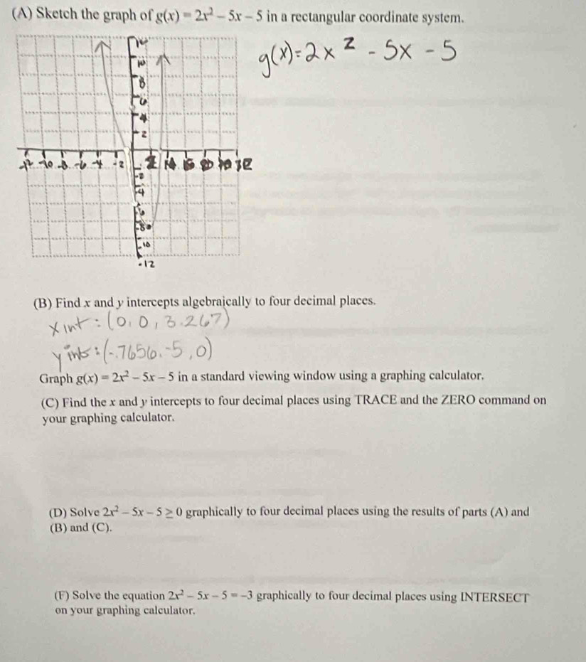 Sketch the graph of g(x)=2x^2-5x-5 in a rectangular coordinate system. 
(B) Find x and y intercepts algebraically to four decimal places. 
Graph g(x)=2x^2-5x-5 in a standard viewing window using a graphing calculator. 
(C) Find the x and y intercepts to four decimal places using TRACE and the ZERO command on 
your graphing calculator. 
(D) Solve 2x^2-5x-5≥ 0 graphically to four decimal places using the results of parts (A) and 
(B) and (C). 
(F) Solve the equation 2x^2-5x-5=-3 graphically to four decimal places using INTERSECT 
on your graphing calculator.