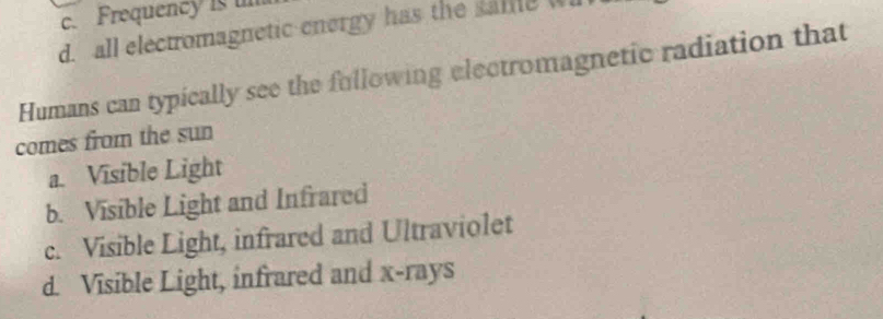 c. Frequency is un
d. all electromagnetic energy has the sale w
Humans can typically see the fullowing electromagnetic radiation that
comes from the sun
a. Visible Light
b. Visible Light and Infrared
c. Visible Light, infrared and Ultraviolet
d. Visible Light, infrared and x -rays