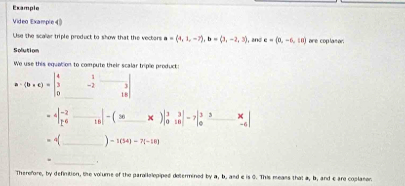 Example 
Video Example 
Use the scalar triple product to show that the vectors a=(4,1,-7), b=(3,-2,3) , and c=langle 0,-6,18rangle are coplanar. 
Solution 
We use this equation to compute their scalar triple product:
a· (b* c)=beginvmatrix 4&1&□  3&-2&3 0&18endvmatrix
=4beginvmatrix -2 1^6&18endvmatrix -beginpmatrix 36&8endpmatrix )beginvmatrix 3&3 0&18endvmatrix -7beginvmatrix 3&3&x 0&-6endvmatrix
4(_ -1(54)-7(-18)
_、 
Therefore, by definition, the volume of the parallelepiped determined by a, b, and c is 0. This means that a, b, and c are coplanar