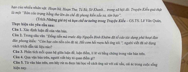 bạo của nhiều nhân vật: Hoạn bà, Hoạn Thư, Tú Bà, Sở Khanh... trong xã hội đó. Truyện Kiều quả thật 
là một “Bản cáo trạng bằng thơ lên án chế độ phong kiến xấu xa, tàn bạo”. 
(Trích Những giá trị và hạn chế tư tưởng trong Truyện Kiều - GS.TS. Lê Văn Quán, 
Thực hiện các yêu cầu sau: 
Câu 1. Xác định luận đề của văn bản. 
Câu 2. Trong câu văn “Đồng tiền mà trước đây Nguyễn Binh Khiêm đã tổ cáo tác dụng phá hoại đạo 
đức phong kiến: “Còn bạc còn tiền còn đệ tử, Hết cơm hết rượu hết ông tôi. ”', người viết đã sử dụng 
cách trích dẫn tài liệu nào? 
Câu 3. Phân tích mối quan hệ giữa luận đề, luận điểm, lí lẽ và bằng chứng trong văn bản trên. 
Câu 4. Qua văn bản trên, người viết bày tỏ quan điểm gì? 
Câu 5. Từ văn bản trên, em hãy rút ra được bài học về cách ứng xử với cái xấu, cái ác trong cuộc sống 
hiện nay.