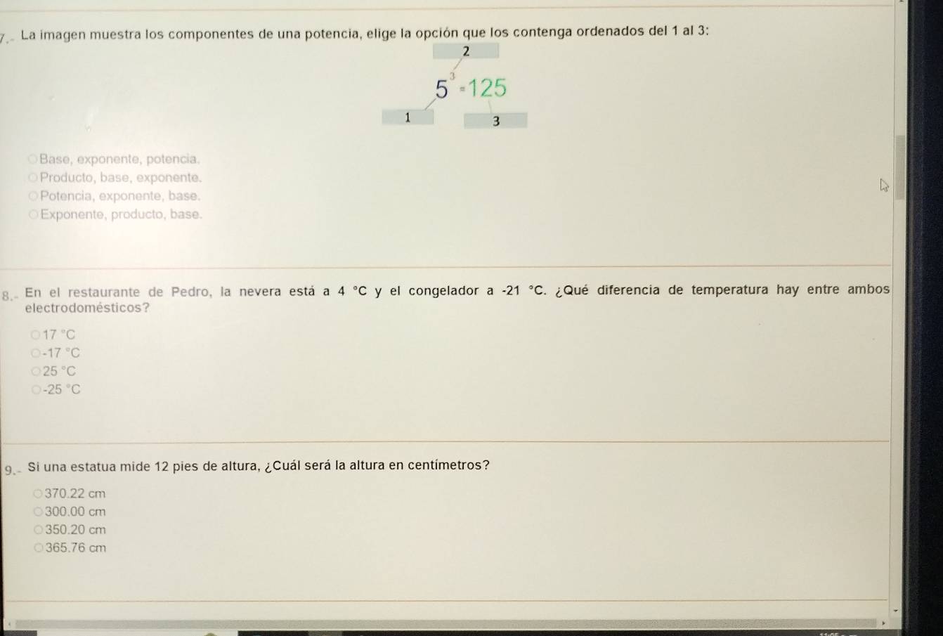 La imagen muestra los componentes de una potencia, elige la opción que los contenga ordenados del 1 al 3 :
2
5^3=125
1
3
Base, exponente, potencia.
Producto, base, exponente.
Potencia, exponente, base.
Exponente, producto, base.
8.. En el restaurante de Pedro, la nevera está a 4°C y el congelador a -21°C : ¿Qué diferencia de temperatura hay entre ambos
electrodomésticos?
17°C
-17°C
25°C
-25°C
9 Si una estatua mide 12 pies de altura, ¿Cuál será la altura en centímetros?
370.22 cm
300.00 cm
350.20 cm
365.76 cm