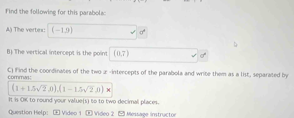 Find the following for this parabola: 
A) The vertex: (-1,9)
sigma^4
B) The vertical intercept is the point (0,7) sigma^6
C) Find the coordinates of the two x -intercepts of the parabola and write them as a list, separated by 
commas:
(1+1.5sqrt(2),0),(1-1.5sqrt(2),0)
It is OK to round your value(s) to to two decimal places. 
Question Help: Video 1 Video 2 Message instructor