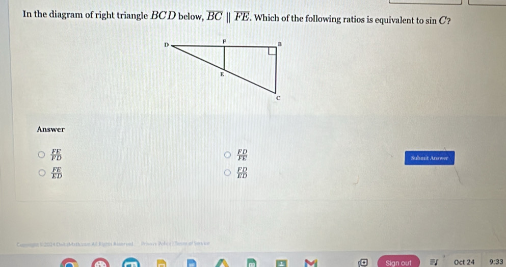 In the diagram of right triangle BCD below, overline BCparallel overline FE. Which of the following ratios is equivalent to sin C ?
Answer
 FE/FD 
 FD/FE  Submit Answer
 FE/ED 
 FD/ED 
Copenghz (2024 DeitsMath.cam Ail Rights Reserved Prisacy Policy |Tirms of Servico
Sign out Oct 24 9:33