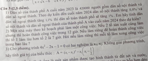 (x+sqrt(x)-6 sqrt(x)+3, 
Câu 3(2,5diem). thành phố A cuối năm 2023 là 420000 người gồm dân số nội thành và 
1 
dân số ngoại thành. Theo dự kiến đến cuối năm 2024 dân số nội thành tăng 0,8% và 
dân số ngoại thành tăng 1,1% thì dân số toàn thành phố sẽ tăng 1%. Em hãy tính dân 
số nội thành và dân số ngoại thành của thành phố A vào cuối năm 2024 theo dự kiến? 
2) Một nhà máy theo kế hoạch phải làm một công việc. Nếu 2 tổ sản xuất cùng làm 
chung thì hoàn thành công việc trong 12 giờ. Nếu làm riêng để hoàn thành công việc 
thì tố 1 làm lâu hơn tổ 2 là 7 giờ. Hỏi nếu làm riêng thì mỗi tổ làm xong công việc 
trong bao lâu ? 4x^2-2x-1=0 có hai nghiệm là x_1, x_2 Không giải phương trình, 
3) Cho phương trình 
hãy tính giá trị của biểu thức : A=(x_1-x_2)^2-x_1(x_1- 1/2 )
là một sản phẩm được tạo hình thành từ đất sét và nước,