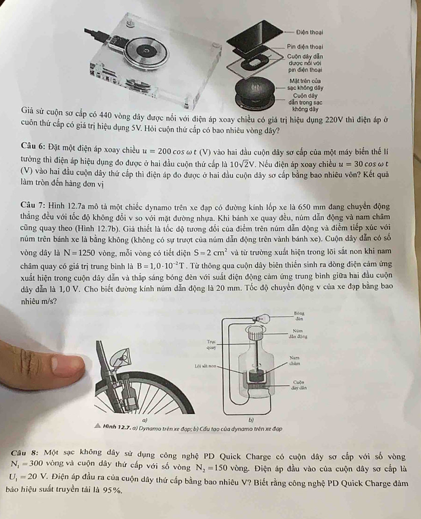 Giả sử cuộn sơ cắp có 440 vòng dây được nổi với điện áp xoay chiều có giá trị hiệu dụng 220V thì điện áp ở
cuôn thứ cấp có giá trị hiệu dụng 5V. Hỏi cuộn thứ cấp có bao nhiêu vòng dây?
Câu 6: Đặt một điện áp xoay chiều u=200 cos ω t (V) vào hai đầu cuộn dây sơ cấp của một máy biến thế lí
tưởng thì điện áp hiệu dụng đo được ở hai đầu cuộn thứ cấp là 10sqrt(2)V T. Nếu điện áp xoay chiều u=30c os ω t
(V) vào hai đầu cuộn dây thứ cấp thì điện áp đo được ở hai đầu cuộn dây sơ cấp bằng bao nhiêu vôn? Kết quả
làm tròn đến hàng đơn vị
Câu 7: Hình 12.7a mô tả một chiếc dynamo trên xe đạp có đường kính lốp xe là 650 mm đang chuyển động
thẳng đều với tốc độ không đổi v so với mặt đường nhựa. Khi bánh xe quay đều, núm dẫn động và nam châm
cũng quay theo (Hình 12.7b). Giả thiết là tốc độ tương đối của điểm trên núm dẫn động và điểm tiếp xúc với
núm trên bánh xe là bằng không (không có sự trượt của núm dẫn động trên vành bánh xe). Cuộn dây dẫn có số
vòng dây là N=1250 vòng, mỗi vòng có tiết diện S=2cm^2 và từ trường xuất hiện trong lõi sắt non khi nam
châm quay có giá trị trung bình là B=1,0· 10^(-2)T. Từ thông qua cuộn dây biên thiến sinh ra dòng điện cảm ứng
xuất hiện trong cuộn dây dẫn và thắp sáng bóng đèn với suất điện động cảm ứng trung bình giữa hai đầu cuộn
dây dẫn là 1,0 V. Cho biết đường kính núm dẫn động là 20 mm. Tốc độ chuyển động v của xe đạp bằng bao
nhiêu m/s?
a)
Hình 12.7. a) Dynamo trên xe đạp; b) Cấu tạo của dynamo trên xe đạp
Câu 8: Một sạc không dây sử dụng công nghệ PD Quick Charge có cuộn dây sơ cấp với số vòng
N_1=300 vòng và cuộn dây thứ cấp với số vòng N_2=150 vòng. Điện áp đầu vào của cuộn dây sơ cấp là
U_1=20V V. Điện áp đầu ra của cuộn dây thứ cấp bằng bao nhiêu V? Biết rằng công nghệ PD Quick Charge đảm
ảo hiệu suất truyền tải là 95%.