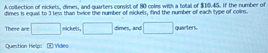 A collection of nickels, dimes, and quarters consist of 80 coins with a total of $10.45. If the number of 
dimes is equal to 3 less than twice the number of nickels, find the number of each type of coins. 
There are □ nickels, □ dime 5 , and □ quarters. 
Question Help: Video