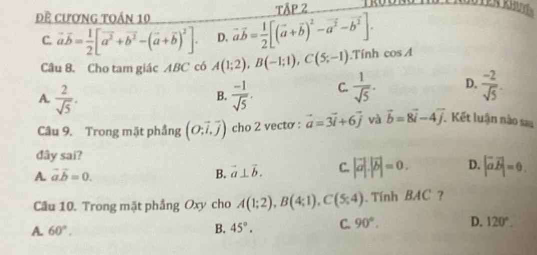 Tập 2
Tên khuy 
Đề cương toán 10
C. vector avector b= 1/2 [vector a^2+vector b^2-(vector a+vector b)^2]. D. vector avector b= 1/2 [(vector a+vector b)^2-vector a^2-vector b^2]. 
Câu 8. Cho tam giác ABC có A(1;2), B(-1;1), C(5;-1).Tính cos A
A.  2/sqrt(5) .  (-1)/sqrt(5) .
D.
B.
C.  1/sqrt(5) .  (-2)/sqrt(5) . 
Câu 9. Trong mặt phầng (O;vector i,vector j) cho 2 vecto : vector a=3vector i+6vector j và vector b=8vector i-4vector j. Kết luận nào sai
dây sai?
A. vector avector b=0. B. vector a⊥ vector b.
C. |vector a|.|vector b|=0. |vector avector b|=0. 
D.
Câu 10. Trong mặt phầng Oxy cho A(1;2), B(4;1), C(5;4). Tính BAC ?
A. 60°. B. 45°.
C. 90°. D. 120°