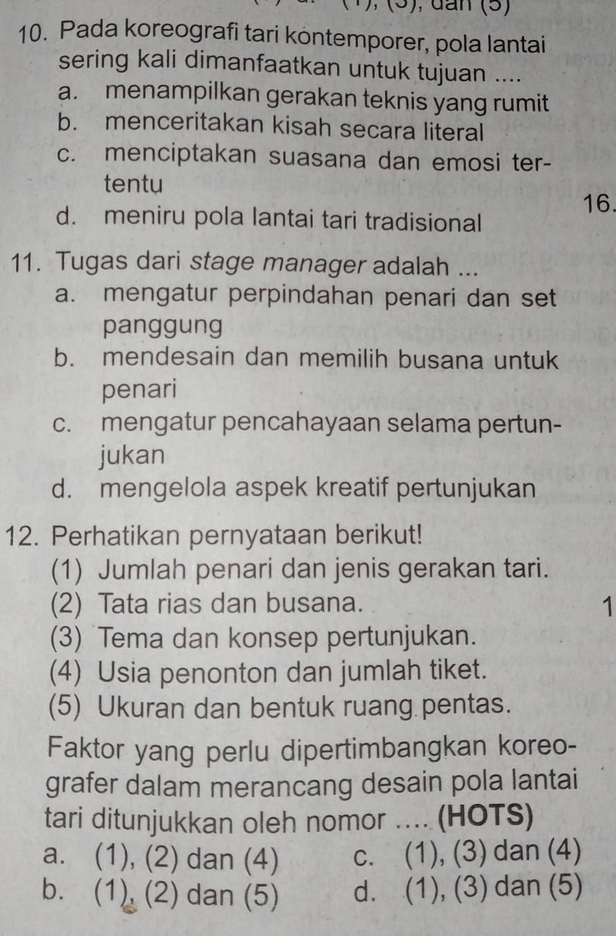 dan (5)
10. Pada koreografi tari kontemporer, pola lantai
sering kali dimanfaatkan untuk tujuan ....
a. menampilkan gerakan teknis yang rumit
b. menceritakan kisah secara literal
c. menciptakan suasana dan emosi ter-
tentu
16.
d. meniru pola lantai tari tradisional
11. Tugas dari stage manager adalah ...
a. mengatur perpindahan penari dan set
panggung
b. mendesain dan memilih busana untuk
penari
c. mengatur pencahayaan selama pertun-
jukan
d. mengelola aspek kreatif pertunjukan
12. Perhatikan pernyataan berikut!
(1) Jumlah penari dan jenis gerakan tari.
(2) Tata rias dan busana. 1
(3) Tema dan konsep pertunjukan.
(4) Usia penonton dan jumlah tiket.
(5) Ukuran dan bentuk ruang pentas.
Faktor yang perlu dipertimbangkan koreo-
grafer dalam merancang desain pola lantai
tari ditunjukkan oleh nomor .... (HOTS)
a. (1), (2) dan (4) c. (1), (3) dan (4)
b. (1) (2) dan (5) d. (1), (3) dan (5)