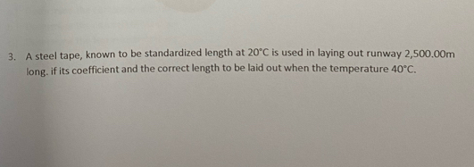 A steel tape, known to be standardized length at 20°C is used in laying out runway 2,500.00m
long, if its coefficient and the correct length to be laid out when the temperature 40°C.