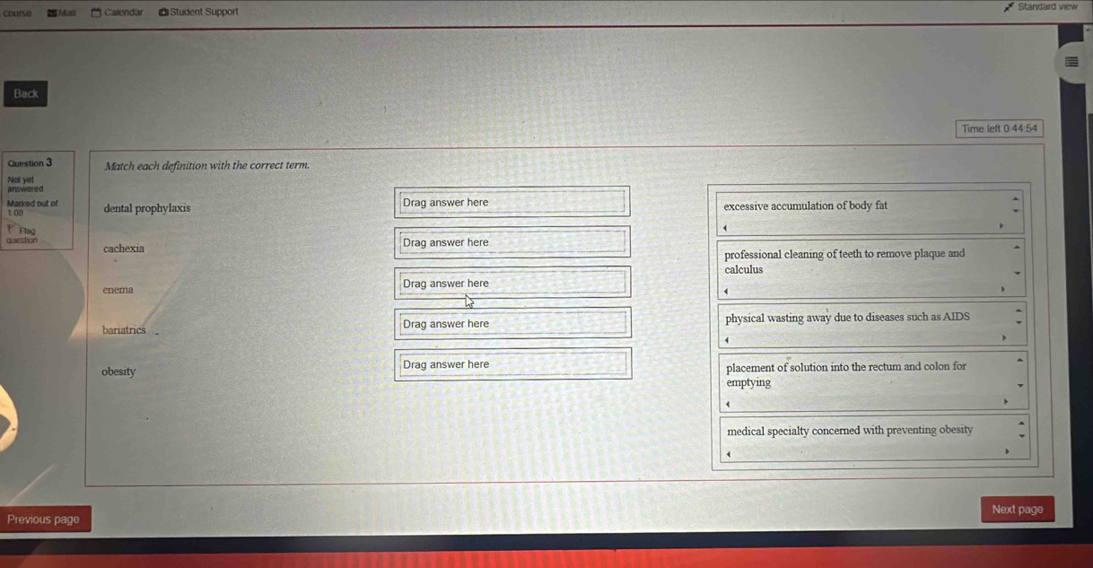 course Mail Calendar * Student Support
Standard view
Back
Time left 0.44.54
Question 3 Match each definition with the correct term
Not yet
answered
Marked out of dental prophylaxis
1.00 Drag answer here excessive accumulation of body fat
Flag
question cachexia
Drag answer here
professional cleaning of teeth to remove plaque and
calculus
enema Drag answer here
bariatrics Drag answer here physical wasting away due to diseases such as AIDS
obesity Drag answer here placement of solution into the rectum and colon for
emptying
4
medical specialty concerned with preventing obesity
A
Next page
Previous page