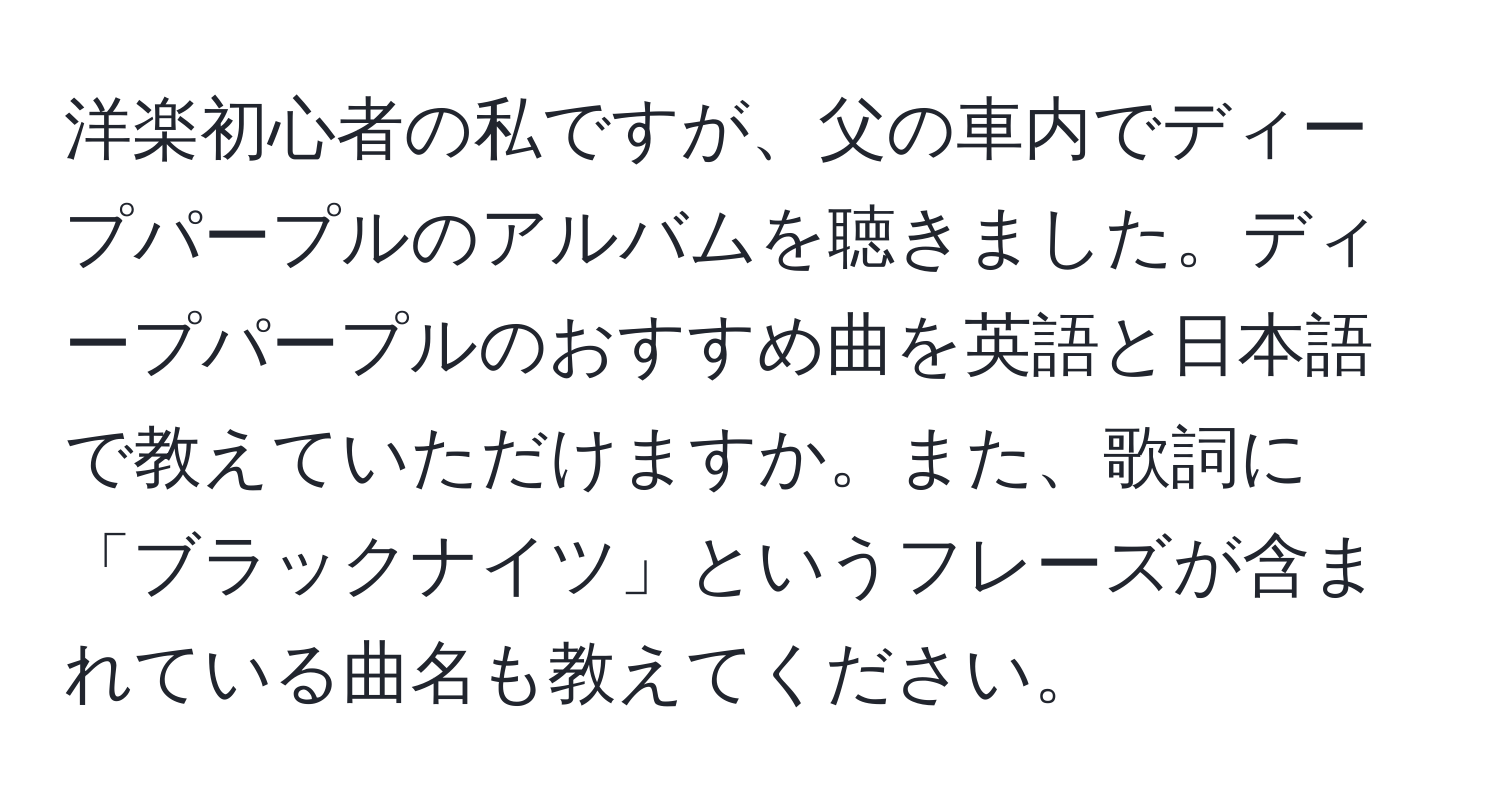 洋楽初心者の私ですが、父の車内でディープパープルのアルバムを聴きました。ディープパープルのおすすめ曲を英語と日本語で教えていただけますか。また、歌詞に「ブラックナイツ」というフレーズが含まれている曲名も教えてください。