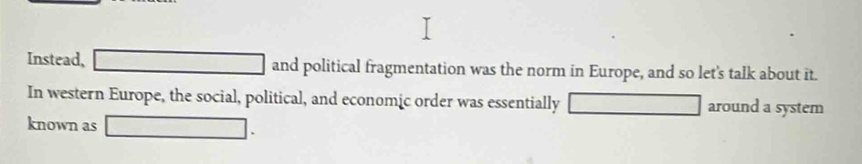 Instead, □ and political fragmentation was the norm in Europe, and so let's talk about it. 
In western Europe, the social, political, and economic order was essentially □ around a system 
known as □.