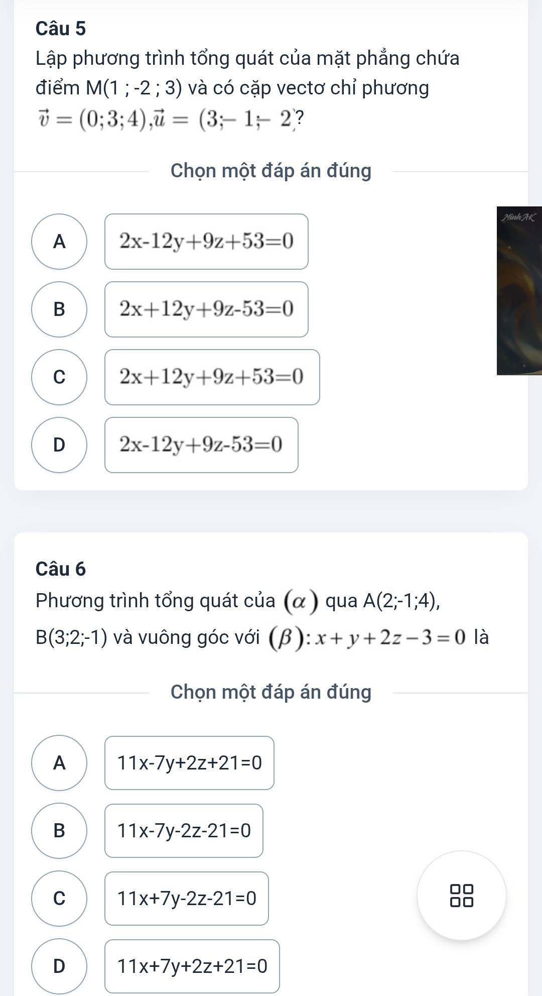 Lập phương trình tổng quát của mặt phẳng chứa
điểm M(1;-2;3) và có cặp vectơ chỉ phương
vector v=(0;3;4), vector u=(3;-1;-2 ?
Chọn một đáp án đúng
Minh AK
A 2x-12y+9z+53=0
B 2x+12y+9z-53=0
C 2x+12y+9z+53=0
D 2x-12y+9z-53=0
Câu 6
Phương trình tổng quát của (α ) qua A(2;-1;4),
B(3;2;-1) và vuông góc với (β): x+y+2z-3=0 là
Chọn một đáp án đúng
A 11x-7y+2z+21=0
B 11x-7y-2z-21=0
C 11x+7y-2z-21=0
D 11x+7y+2z+21=0