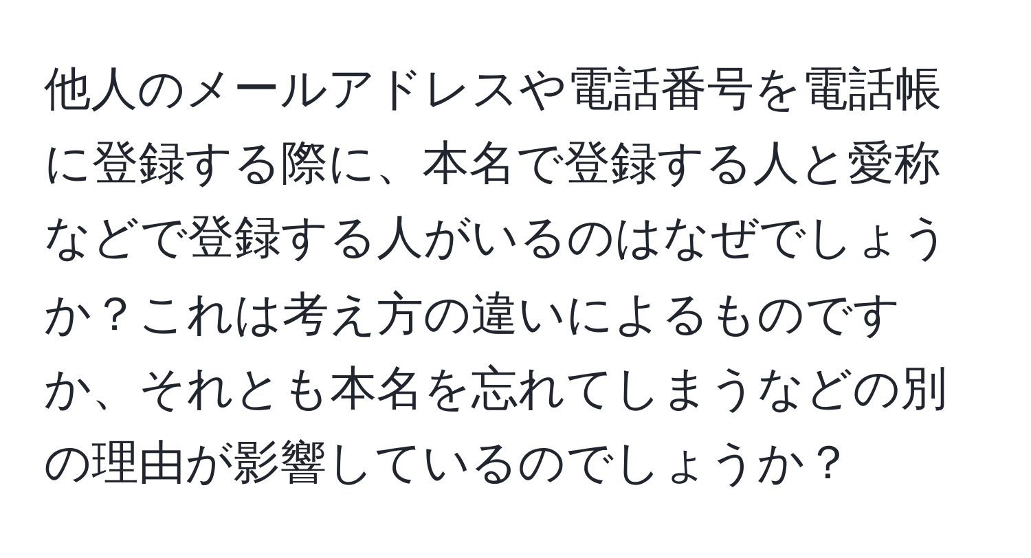 他人のメールアドレスや電話番号を電話帳に登録する際に、本名で登録する人と愛称などで登録する人がいるのはなぜでしょうか？これは考え方の違いによるものですか、それとも本名を忘れてしまうなどの別の理由が影響しているのでしょうか？