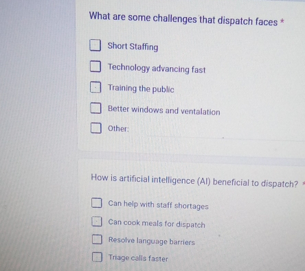 What are some challenges that dispatch faces *
Short Staffing
Technology advancing fast
Training the public
Better windows and ventalation
Other:
How is artificial intelligence (AI) beneficial to dispatch?
Can help with staff shortages
Can cook meals for dispatch
Resolve language barriers
Triage calls faster