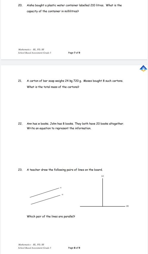 Aisha bought a plastic water container labelled 210 litres, What is the 
capacity of the container in millilitres? 
Mthematcs - R L P 
Schooł Based Assessment Grade 5 Page 7 of 9 
21. A carton of bar soap weighs 24 kg 720 g. Moses bought 8 such cartons. 
What is the total mass of the cartons? 
22. Ann has x books, John has 8 books, They both have 20 books altogether. 
Write an equation to represent the information. 
23. A teacher drew the following pairs of lines on the board, 
(c) 
4 
(d) 
Which pair of the lines are parallel? 
Mathematics - RL, PD, HI 
Schooł Based Assessment Grade 5 Page 8 of 9