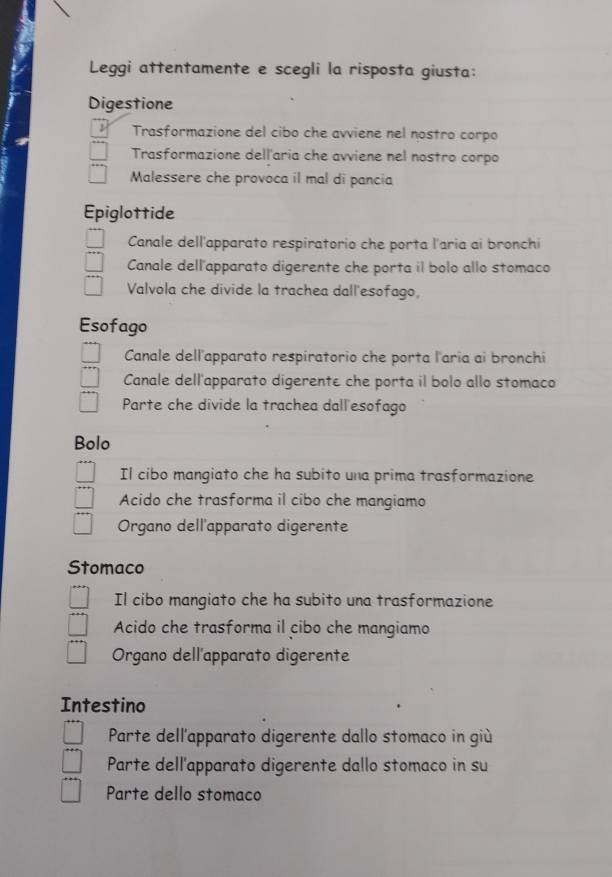 Leggi attentamente e scegli la risposta giusta:
Digestione
Trasformazione del cibo che avviene nel nostro corpo
Trasformazione dell'aria che avviene nel nostro corpo
Malessere che provoca il mal di pancia
Epiglottide
Canale dell'apparato respiratorio che porta l'aria ai bronchi
Canale dell'apparato digerente che porta il bolo allo stomaco
Valvola che divide la trachea dall'esofago,
Esofago
Canale dell'apparato respiratorio che porta l'aria ai bronchi
Canale dell'apparato digerente che porta il bolo allo stomaco
Parte che divide la trachea dall esofago
Bolo
Il cibo mangiato che ha subito una prima trasformazione
Acido che trasforma il cibo che mangiamo
Organo dell'apparato digerente
Stomaco
Il cibo mangiato che ha subito una trasformazione
Acido che trasforma il cibo che mangiamo
Organo dell'apparato digerente
Intestino
Parte dell'apparato digerente dallo stomaco in giù
Parte dell'apparato digerente dallo stomaco in su
Parte dello stomaco