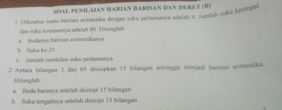 SOAL PENILAIAN HARIAN BARISAN DAN DERET (B) 
1. Diketahui suatu barisan aritmetika dengan suku pertamanya adalah 4. Jumlah suku keempat 
dan suku keenamnya adalah 80. Hitunglah : 
a. Bedanya barisan aritmetikanya 
b. Suku ke- 21
c. Jumlah sembilan suku pertamanya. 
2. Antara bilangan 1 dan 65 disisipkan 15 bilangan sehingga menjadi barisan aritmetika. 
Hitunglah : 
a. Beda barunya setelah disisipi 15 bilangan 
b. Suku tengahnya setelah disisipi 15 bilangan