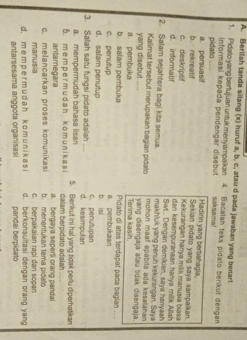 Berilah tanda silang (x) huruf a, b, c, atau d pada jawaban yang benar!
1. Pidato yang bertujuan untuk menyampaikan  4. Bacalah teks pidato berikut dengan
informasi kepada pendengar disebut saksama!
pidato ....
a. persuasif
Hadirin yang berbahagia,
Sekian pidato yang saya sampaikan.
b. rekreatif Kekurangan hanya milik manusia biasa
c. deskriptif dan kesempuranaan hanya milik Allah
d. informatif Swt.. Dengan demikian, saya hanyaah
2. Salam sejahtera bagi kita semua. makhluk yang penuh kekurangan. Saya
Kalimat tersebut merupakan bagian pidato mohon maaf apabila ada kesalahan
yang disebut ....
yang disengaja atau tidak disengaja.
a. pembuka Terima kasih.
b. salam pembuka Pidato di atas terdapat pada bagian ....
c. penutup a. pembukaan
d. salam penutup
b. isi
c. penutupan
3. Salah satu fungsi pidato adalah .... d. kesimpulan
a. mempermudah bahasa lisan 5. Berikut ini hal yang tidak perlu diperhatikan
6. me m p e r m u d a h k o m u n i k a s i dalam berpidato adalah .
antarnegara a. bergaya seperti orang pandai
c. melancarkan proses komunikasi b. menentukan tema pidato
manusia c. berpakaian rapi dan sopan
d. m e m p e r m u d ah k o mu n i k a si d. berkonsultasi dengan orang yang
antarsesama anggota organisasi pandai berpidato