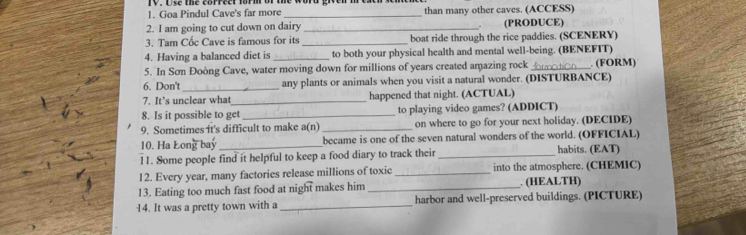 Goa Pindul Cave's far more _than many other caves. (ACCESS) 
2. I am going to cut down on dairy _(PRODUCE) 
. 
3. Tam Cốc Cave is famous for its _boat ride through the rice paddies. (SCENERY) 
4. Having a balanced diet is _to both your physical health and mental well-being. (BENEFIT) 
5. In Sơn Đoòng Cave, water moving down for millions of years created amazing rock _. (FORM) 
6. Don't_ any plants or animals when you visit a natural wonder. (DISTURBANCE) 
7. It’s unclear wha _happened that night. (ACTUAL) 
8. Is it possible to get _to playing video games? (ADDICT) 
9. Sometimes it's difficult to make a(n) _on where to go for your next holiday. (DECIDE) 
10. Ha Long bay _became is one of the seven natural wonders of the world. (OFFICIAL) 
11. Some people find it helpful to keep a food diary to track their _habits. (EAT) 
12. Every year, many factories release millions of toxic _into the atmosphere. (CHEMIC) 
13. Eating too much fast food at night makes him _. (HEALTH) 
14. It was a pretty town with a_ harbor and well-preserved buildings. (PICTURE)