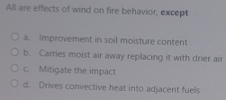 All are effects of wind on fire behavior, except
a. Improvement in soil moisture content
b. Carries moist air away replacing it with drier air
c. Mitigate the impact
d. Drives convective heat into adjacent fuels