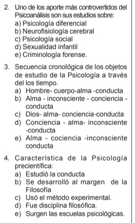 Uno de los aporte más controvertidos del
Psicoanálisis son sus estudios sobre:
a) Psicología diferencial
b) Neurofisiología cerebral
c) Psicología social
d) Sexualidad infantil
e) Criminología forense.
3. Secuencia cronológica de los objetos
de estudio de la Psicología a través
del los tiempo.
a) Hombre- cuerpo-alma -conducta
b) Alma - inconsciente - conciencia -
conducta
c) Dios- alma- conciencia-conducta
d) Conciencia - alma- inconsciente
-conducta
e) Alma - cociencia -inconsciente
conducta
4. Característica de la Psicología
precientífica:
a) Estudió la conducta
b) Se desarrolló al margen de la
Filosofía
c) Usó el método experimental.
d) Fue disciplina filosófica.
e) Surgen las escuelas psicológicas.