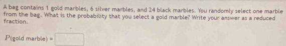 A bag contains 1 gold marbles, 6 silver marbles, and 24 black marbles. You randomly select one marble 
from the bag. What is the probability that you select a gold marble? Write your answer as a reduced 
fraction.
P^,(goldmarble)=□