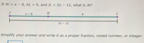 If JK=x-8,KL=9 , and JL=2x-12 , what is JK?
Simplify your answer and write it as a proper fraction, mixed number, or integer.