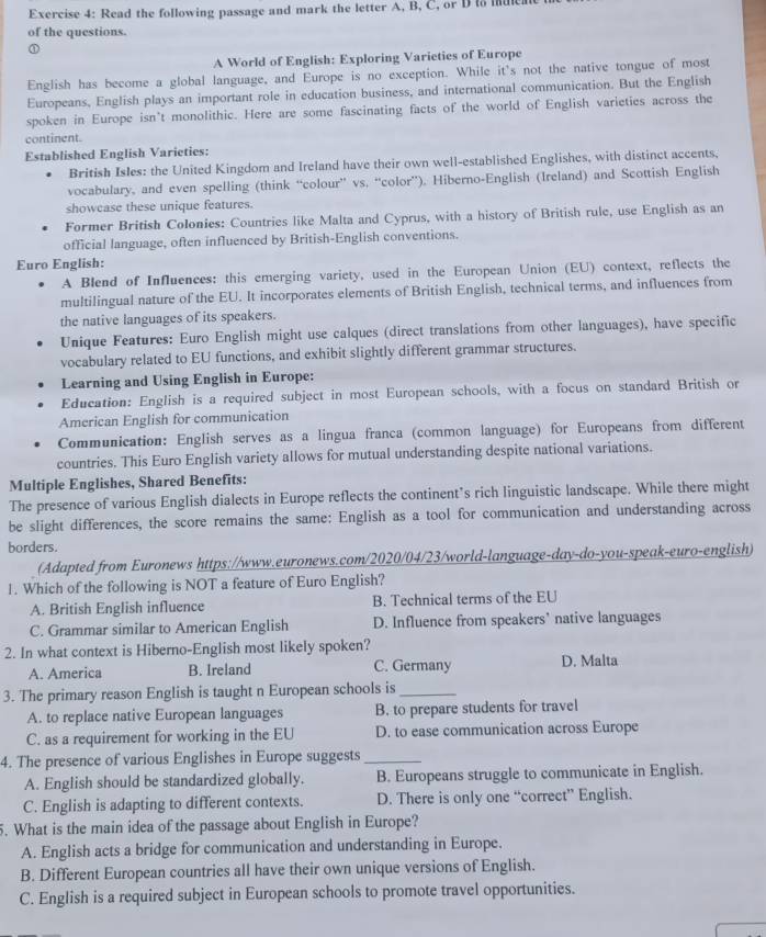 Read the following passage and mark the letter A, B, C, or D to mtea
of the questions.
A World of English: Exploring Varieties of Europe
English has become a global language, and Europe is no exception. While it's not the native tongue of most
Europeans, English plays an important role in education business, and international communication. But the English
spoken in Europe isn't monolithic. Here are some fascinating facts of the world of English varieties across the
continent.
Established English Varieties:
British Isles: the United Kingdom and Ireland have their own well-established Englishes, with distinct accents,
vocabulary, and even spelling (think “colour” vs. “color”). Hiberno-English (Ireland) and Scottish English
showcase these unique features.
Former British Colonies: Countries like Malta and Cyprus, with a history of British rule, use English as an
official language, often influenced by British-English conventions.
Euro English:
A Blend of Influences: this emerging variety, used in the European Union (EU) context, reflects the
multilingual nature of the EU. It incorporates elements of British English, technical terms, and influences from
the native languages of its speakers.
Unique Features: Euro English might use calques (direct translations from other languages), have specific
vocabulary related to EU functions, and exhibit slightly different grammar structures.
Learning and Using English in Europe:
Education: English is a required subject in most European schools, with a focus on standard British or
American English for communication
Communication: English serves as a lingua franca (common language) for Europeans from different
countries. This Euro English variety allows for mutual understanding despite national variations.
Multiple Englishes, Shared Benefits:
The presence of various English dialects in Europe reflects the continent’s rich linguistic landscape. While there might
be slight differences, the score remains the same: English as a tool for communication and understanding across
borders.
(Adapted from Euronews https://www.euronews.com/2020/04/23/world-language-day-do-you-speak-euro-english)
1. Which of the following is NOT a feature of Euro English?
A. British English influence B. Technical terms of the EU
C. Grammar similar to American English D. Influence from speakers' native languages
2. In what context is Hiberno-English most likely spoken?
A. America B. Ireland C. Germany D. Malta
3. The primary reason English is taught n European schools is_
A. to replace native European languages B. to prepare students for travel
C. as a requirement for working in the EU D. to ease communication across Europe
4. The presence of various Englishes in Europe suggests_
A. English should be standardized globally. B. Europeans struggle to communicate in English.
C. English is adapting to different contexts. D. There is only one “correct” English.
5. What is the main idea of the passage about English in Europe?
A. English acts a bridge for communication and understanding in Europe.
B. Different European countries all have their own unique versions of English.
C. English is a required subject in European schools to promote travel opportunities.