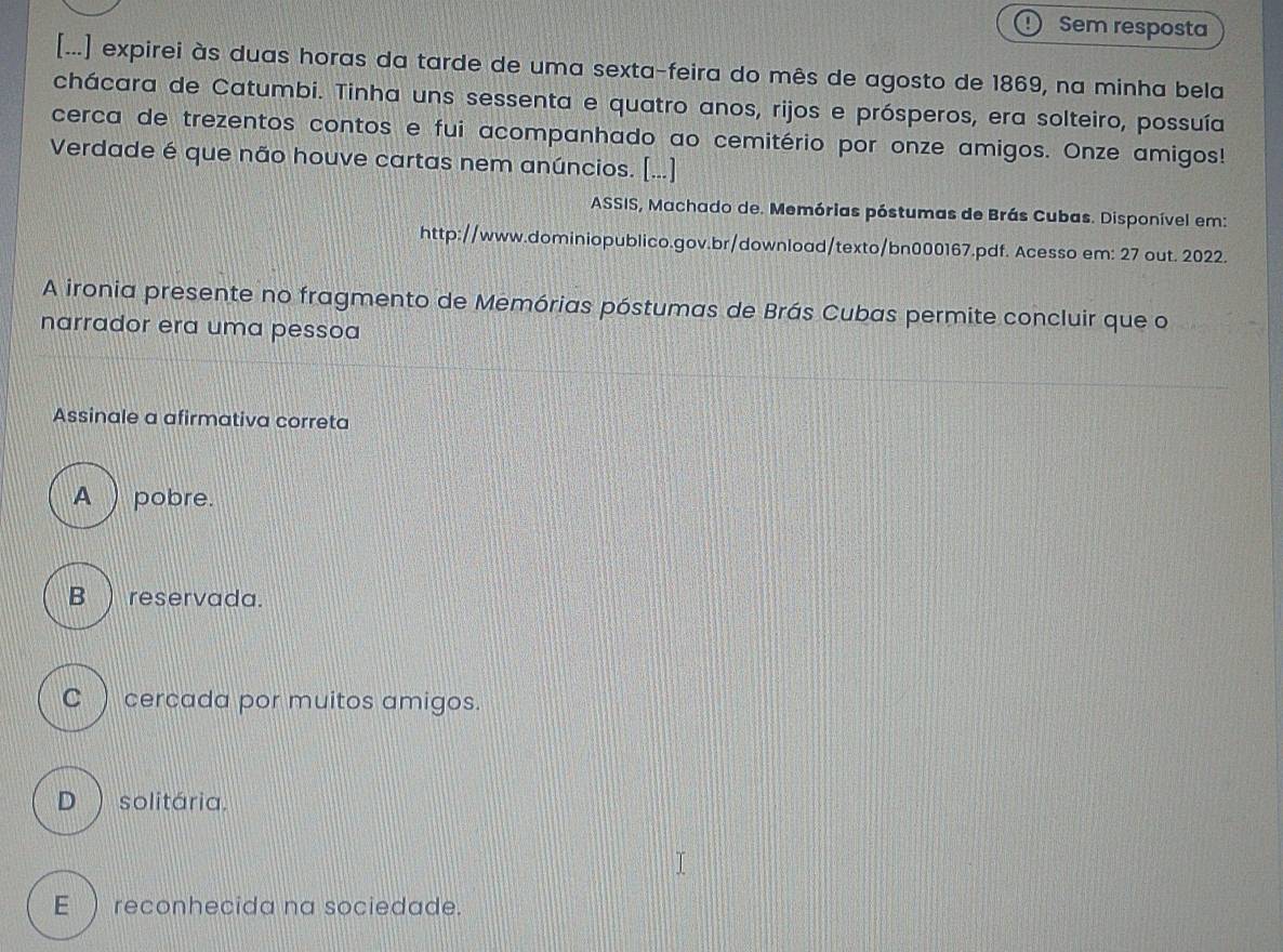 Sem resposta
[...] expirei às duas horas da tarde de uma sexta-feira do mês de agosto de 1869, na minha bela
chácara de Catumbi. Tinha uns sessenta e quatro anos, rijos e prósperos, era solteiro, possuía
cerca de trezentos contos e fui acompanhado ao cemitério por onze amigos. Onze amigos!
Verdade é que não houve cartas nem anúncios. [...]
ASSIS, Machado de. Memórias póstumas de Brás Cubas. Disponível em:
http://www.dominiopublico.gov.br/download/texto/bn000167.pdf. Acesso em: 27 out. 2022.
A ironia presente no fragmento de Memórias póstumas de Brás Cubas permite concluir que o
narrador era uma pessoa
Assinale a afirmativa correta
A ) pobre.
B ) reservada.
C ) cercada por muitos amigos.
D )solitária.
E ) reconhecida na sociedade.