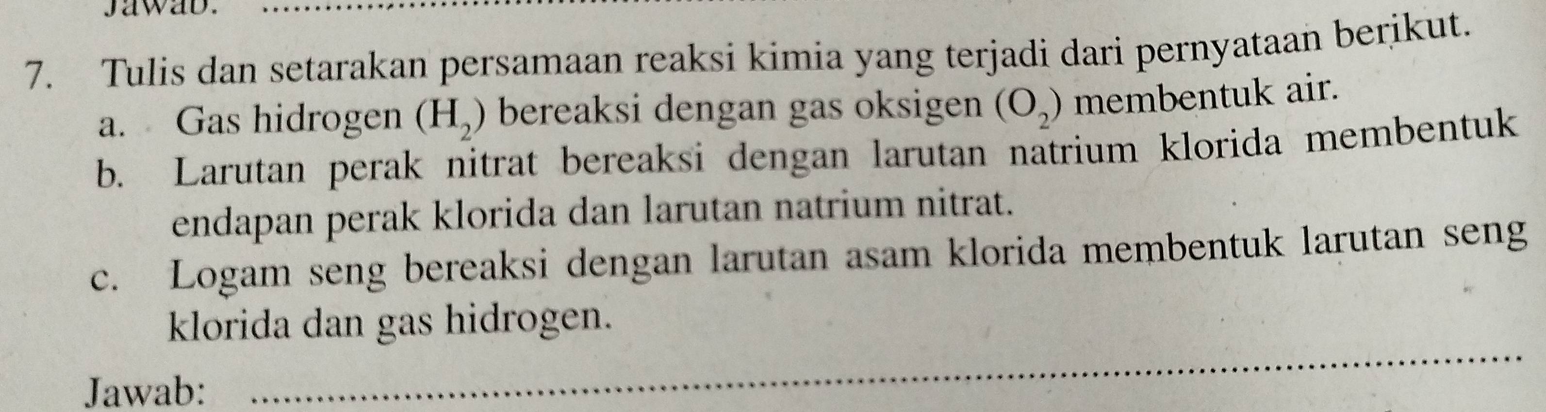 jawab. 
7. Tulis dan setarakan persamaan reaksi kimia yang terjadi dari pernyataan berikut. 
a. Gas hidrogen (H_2) bereaksi dengan gas oksigen (O_2) membentuk air. 
b. Larutan perak nitrat bereaksi dengan larutan natrium klorida membentuk 
endapan perak klorida dan larutan natrium nitrat. 
c. Logam seng bereaksi dengan larutan asam klorida membentuk larutan seng 
_ 
klorida dan gas hidrogen. 
Jawab: