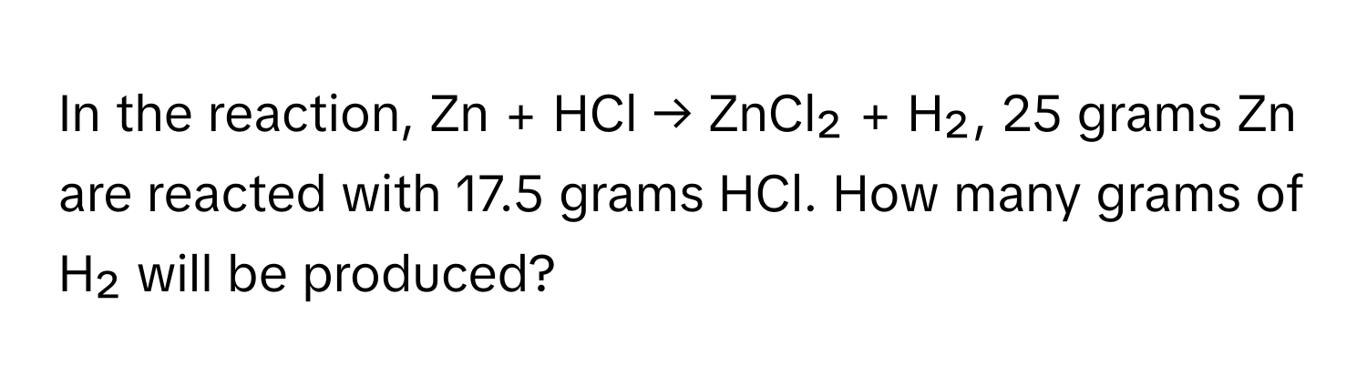 In the reaction, Zn + HCl → ZnCl₂ + H₂, 25 grams Zn are reacted with 17.5 grams HCl. How many grams of H₂ will be produced?